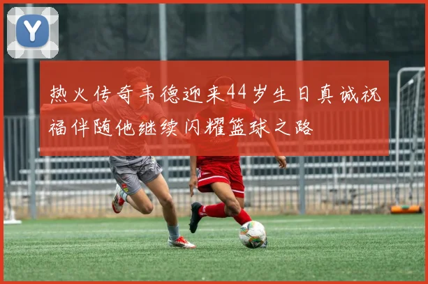 热火传奇韦德迎来44岁生日真诚祝福伴随他继续闪耀篮球之路