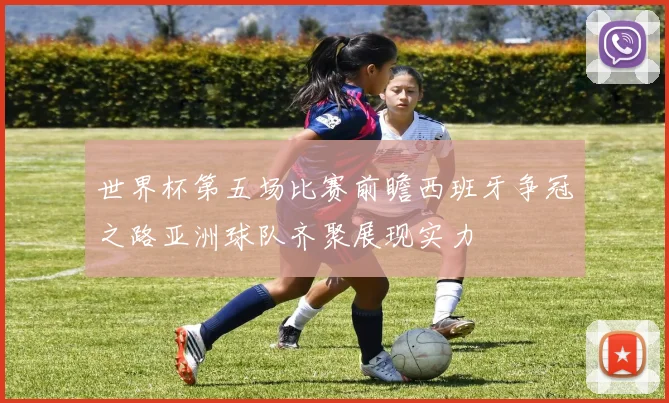世界杯第五场比赛前瞻西班牙争冠之路亚洲球队齐聚展现实力