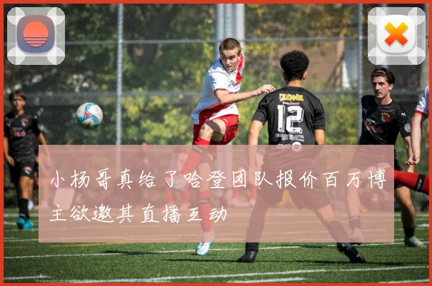 小杨哥真给了哈登团队报价百万博主欲邀其直播互动