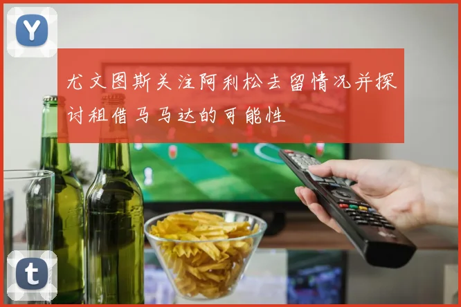 尤文图斯关注阿利松去留情况并探讨租借马马达的可能性