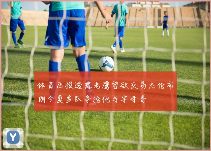体育画报透露老鹰曾欲交易杰伦布朗今夏多队争抢他与字母哥