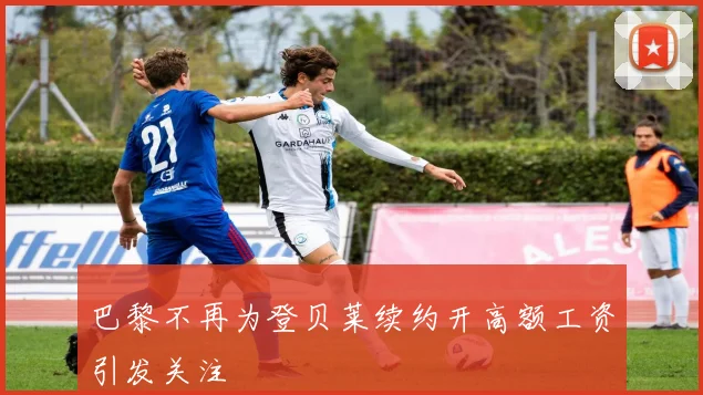 巴黎不再为登贝莱续约开高额工资引发关注
