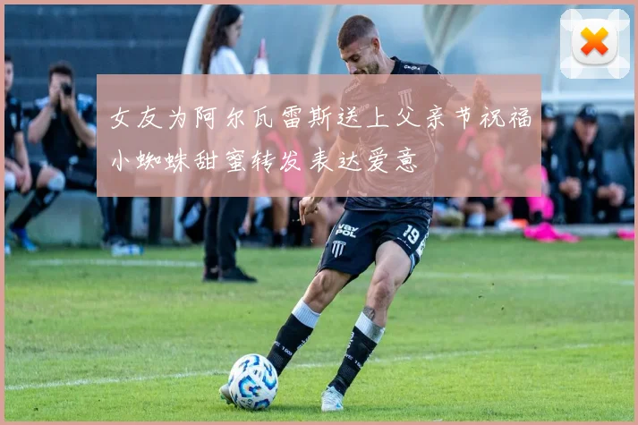 女友为阿尔瓦雷斯送上父亲节祝福小蜘蛛甜蜜转发表达爱意