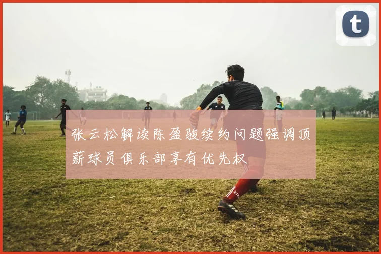 张云松解读陈盈骏续约问题强调顶薪球员俱乐部享有优先权