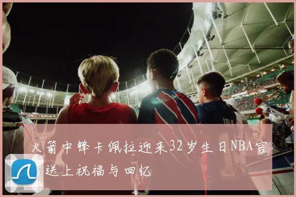 火箭中锋卡佩拉迎来32岁生日NBA官方送上祝福与回忆