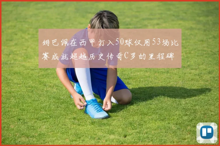 姆巴佩在西甲打入50球仅用53场比赛成就超越历史传奇C罗的里程碑
