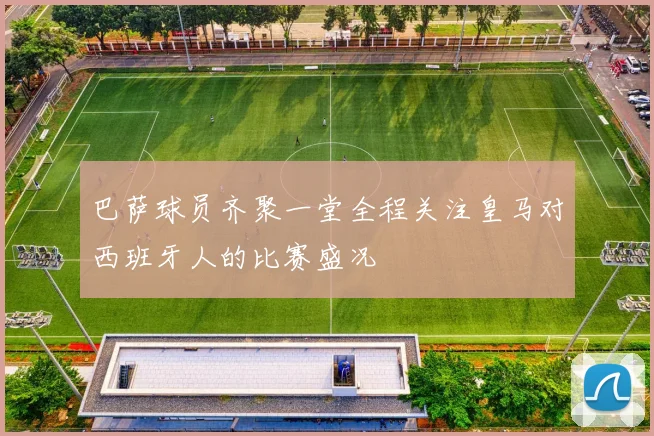 巴萨球员齐聚一堂全程关注皇马对西班牙人的比赛盛况