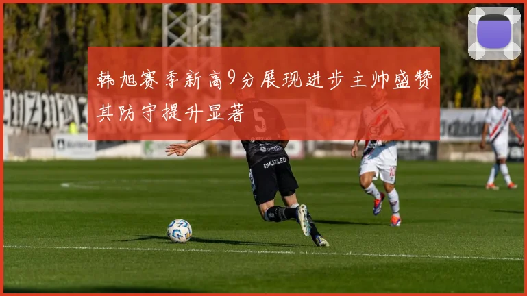 韩旭赛季新高9分展现进步主帅盛赞其防守提升显著
