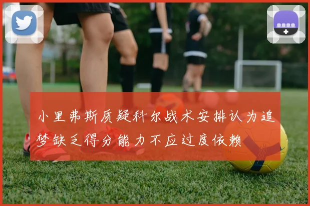 小里弗斯质疑科尔战术安排认为追梦缺乏得分能力不应过度依赖