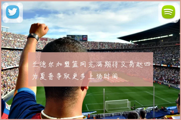 兰德尔加盟篮网充满期待交易赵四为夏普争取更多上场时间