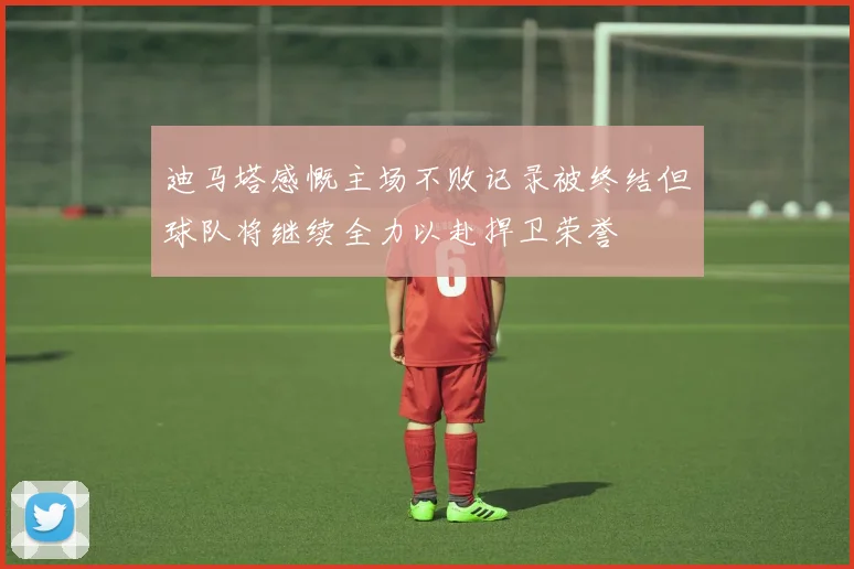 迪马塔感慨主场不败记录被终结但球队将继续全力以赴捍卫荣誉