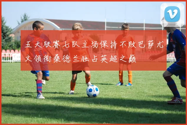 五大联赛七队主场保持不败巴萨尤文领衔桑德兰独占英超之巅