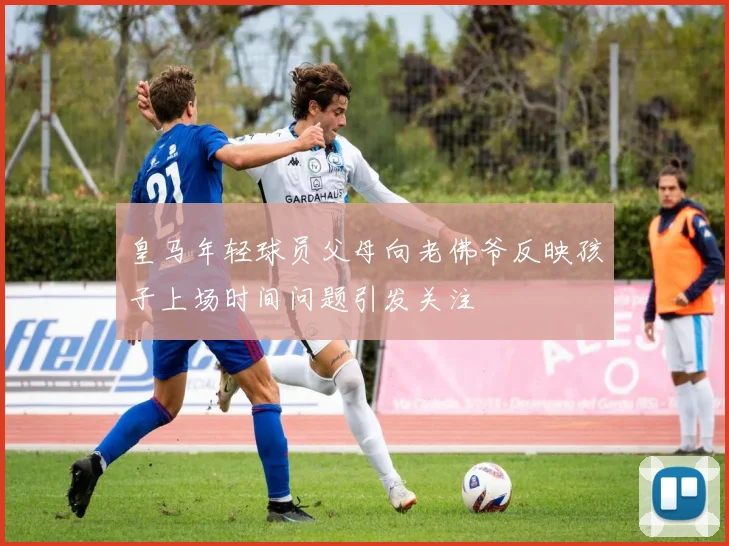 皇马年轻球员父母向老佛爷反映孩子上场时间问题引发关注