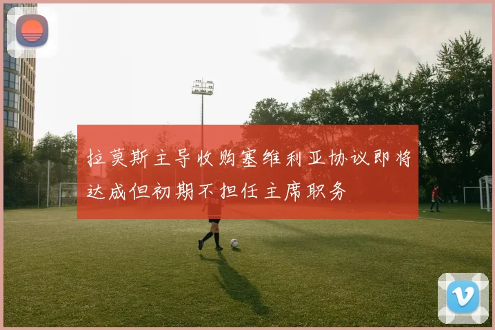 拉莫斯主导收购塞维利亚协议即将达成但初期不担任主席职务