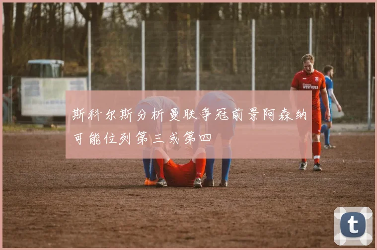 斯科尔斯分析曼联争冠前景阿森纳可能位列第三或第四