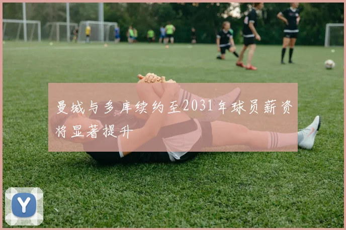 曼城与多库续约至2031年球员薪资将显著提升