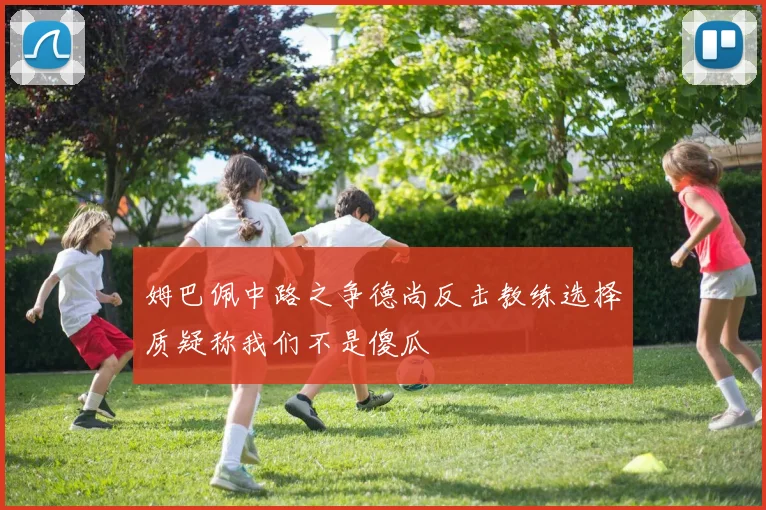 姆巴佩中路之争德尚反击教练选择质疑称我们不是傻瓜