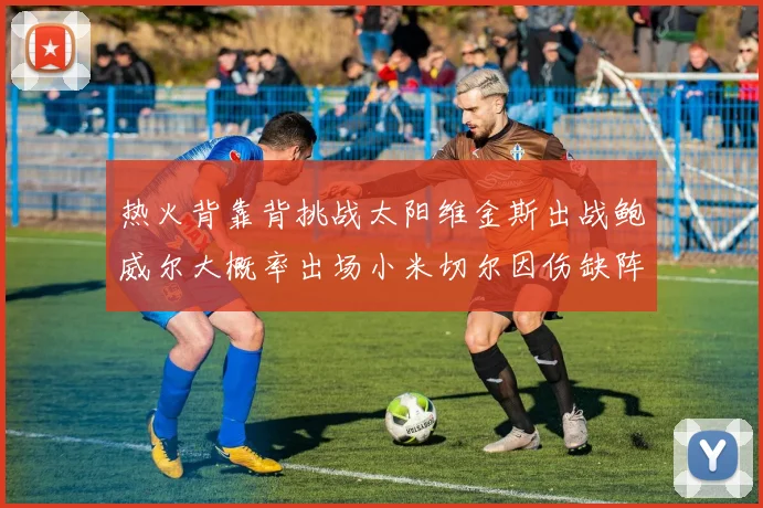 热火背靠背挑战太阳维金斯出战鲍威尔大概率出场小米切尔因伤缺阵