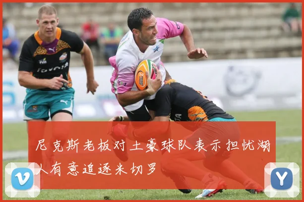 尼克斯老板对土豪球队表示担忧湖人有意追逐米切罗